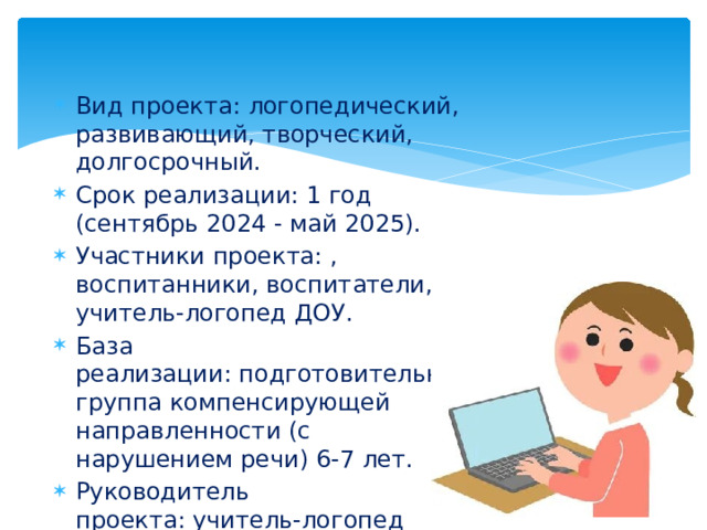 Вид проекта: логопедический, развивающий, творческий, долгосрочный. Срок реализации: 1 год (сентябрь 2024 - май 2025). Участники проекта: , воспитанники, воспитатели, учитель-логопед ДОУ. База реализации: подготовительная группа компенсирующей направленности (с нарушением речи) 6-7 лет. Руководитель проекта: учитель-логопед Коврижиных О.В. 