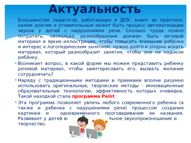 Актуальность Большинство педагогов, работающих в ДОУ, знают из практики, каким долгим и утомительным может быть процесс автоматизации звуков у детей с нарушениями речи. Сколько труда нужно потратить, насколько разнообразным должен быть речевой материал и яркие иллюстрации, чтобы повысить внимание ребенка и интерес к логопедическим занятиям, нужно долго и упорно искать материал, который разнообразит занятия, чтобы они не надоели ребёнку. Возникает вопрос, в какой форме мы можем представить ребенку речевой материал, чтобы заинтересовать его, вызвать желание сотрудничать? Наряду с традиционными методами и приемами вполне разумно использовать оригинальные, творческие методы - инновационные образовательные технологии, эффективность которых очевидна. Такой находкой стала программа Paint . Эта программа позволяет увлечь любого современного ребенка (а также и ребенка с нарушениями речи) процессом создания картинки и одновременного проговаривания ее названия. Развивает у детей восприятие, правильное звукопроизношение и творчество. 