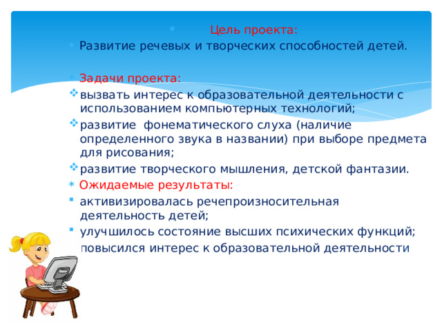 Цель проекта: Развитие речевых и творческих способностей детей. Задачи проекта: вызвать интерес к образовательной деятельности с использованием компьютерных технологий; развитие фонематического слуха (наличие определенного звука в названии) при выборе предмета для рисования; развитие творческого мышления, детской фантазии. Ожидаемые результаты: активизировалась речепроизносительная деятельность детей; улучшилось состояние высших психических функций; повысился интерес к образовательной деятельност и 