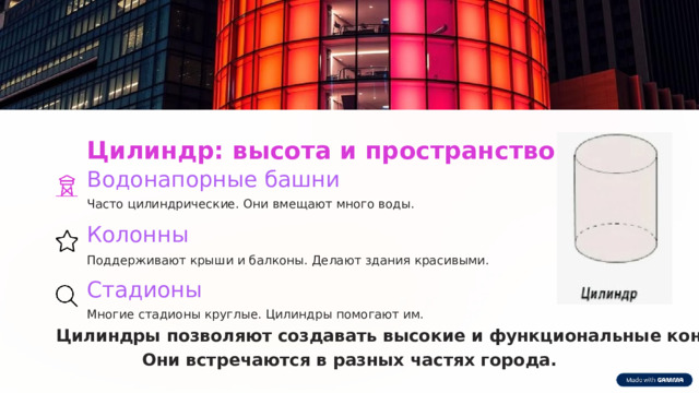  Цилиндр: высота и пространство Водонапорные башни Часто цилиндрические. Они вмещают много воды. Колонны Поддерживают крыши и балконы. Делают здания красивыми. Стадионы Многие стадионы круглые. Цилиндры помогают им. Цилиндры позволяют создавать высокие и функциональные конструкции. Они встречаются в разных частях города. 