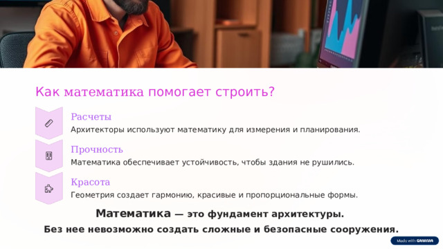  Как математика помогает строить? Расчеты Архитекторы используют математику для измерения и планирования. Прочность Математика обеспечивает устойчивость, чтобы здания не рушились. Красота Геометрия создает гармонию, красивые и пропорциональные формы. Математика — это фундамент архитектуры. Без нее невозможно создать сложные и безопасные сооружения. 