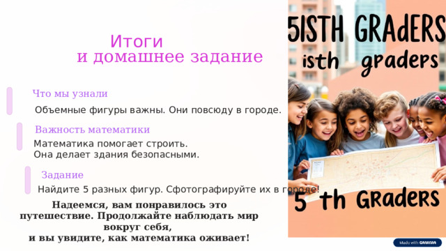  Итоги и домашнее задание Что мы узнали Объемные фигуры важны. Они повсюду в городе. Важность математики Математика помогает строить. Она делает здания безопасными. Задание Найдите 5 разных фигур. Сфотографируйте их в городе! Надеемся, вам понравилось это путешествие. Продолжайте наблюдать мир вокруг себя, и вы увидите, как математика оживает! 