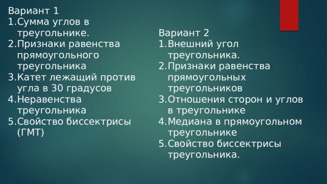 Вариант 1 Сумма углов в треугольнике. Признаки равенства прямоугольного треугольника Катет лежащий против угла в 30 градусов Неравенства треугольника Свойство биссектрисы (ГМТ) Вариант 2 Внешний угол треугольника. Признаки равенства прямоугольных треугольников Отношения сторон и углов в треугольнике Медиана в прямоугольном треугольнике Свойство биссектрисы треугольника. 