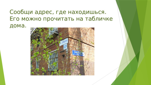 Сообщи адрес, где находишься. Его можно прочитать на табличке дома. 
