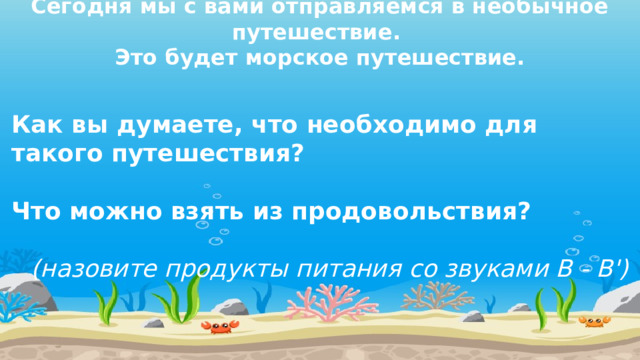 Сегодня мы с вами отправляемся в необычное путешествие.  Это будет морское путешествие. Как вы думаете, что необходимо для такого путешествия?   Что можно взять из продовольствия?   (назовите продукты питания со звуками В - В')  