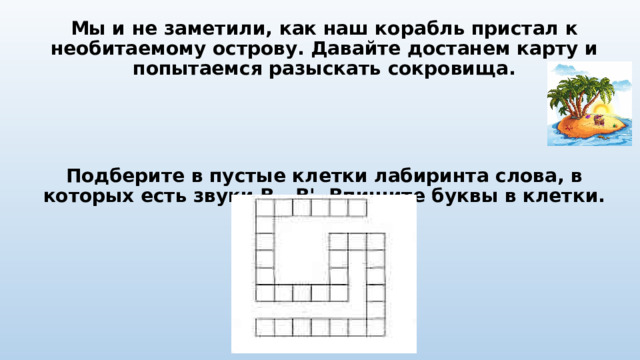 Мы и не заметили, как наш корабль пристал к необитаемому острову. Давайте достанем карту и попытаемся разыскать сокровища. Подберите в пустые клетки лабиринта слова, в которых есть звуки В - В'. Впишите буквы в клетки. 