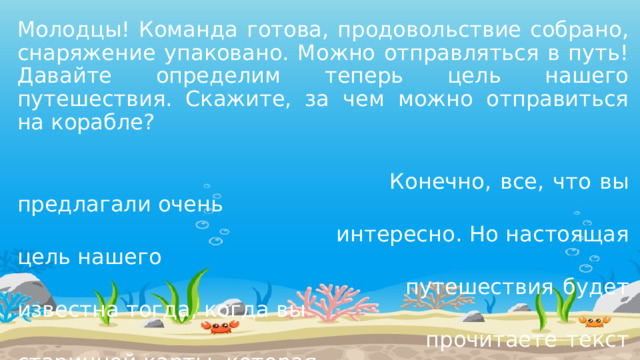 Молодцы! Команда готова, продовольствие собрано, снаряжение упаковано. Можно отправляться в путь! Давайте определим теперь цель нашего путешествия. Скажите, за чем можно отправиться на корабле?  Конечно, все, что вы предлагали очень  интересно. Но настоящая цель нашего  путешествия будет известна тогда, когда вы  прочитаете текст старинной карты, которая  случайно попала к нам. 