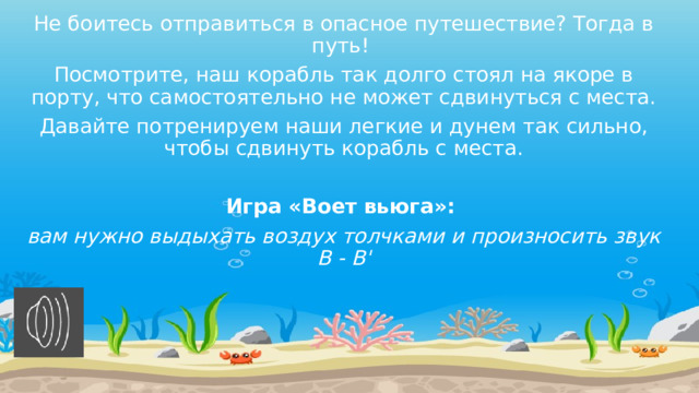 Не боитесь отправиться в опасное путешествие? Тогда в путь! Посмотрите, наш корабль так долго стоял на якоре в порту, что самостоятельно не может сдвинуться с места. Давайте потренируем наши легкие и дунем так сильно, чтобы сдвинуть корабль с места. Игра «Воет вьюга»: вам нужно выдыхать воздух толчками и произносить звук В - В' 