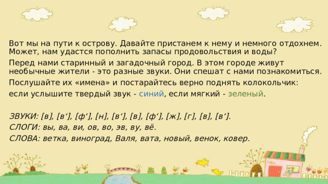 Вот мы на пути к острову. Давайте пристанем к нему и немного отдохнем. Может, нам удастся пополнить запасы продовольствия и воды? Перед нами старинный и загадочный город. В этом городе живут необычные жители - это разные звуки. Они спешат с нами познакомиться. Послушайте их «имена» и постарайтесь верно поднять колокольчик: если услышите твердый звук - синий , если мягкий - зеленый . ЗВУКИ: [в], [в ‘] , [ф ‘] , [н], [в ‘] , [в], [ф ‘] , [ж], [г], [в], [в ‘] . СЛОГИ: вы, ва, ви, ов, во, эв, ву, вё. СЛОВА: ветка, виноград, Валя, вата, новый, венок, ковер. 