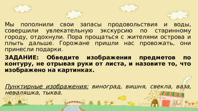 Мы пополнили свои запасы продовольствия и воды, совершили увлекательную экскурсию по старинному городу, отдохнули. Пора прощаться с жителями острова и плыть дальше. Горожане пришли нас провожать, они принесли подарки. ЗАДАНИЕ: Обведите изображения предметов по контуру, не отрывая руки от листа, и назовите то, что изображено на картинках.  Пунктирные изображения: виноград, вишня, свекла, ваза, неваляшка, тыква. 