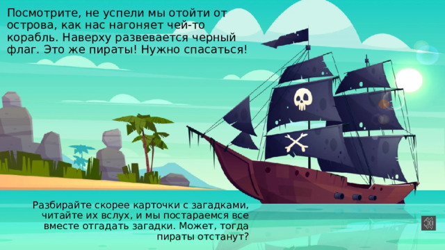 Посмотрите, не успели мы отойти от острова, как нас нагоняет чей-то корабль. Наверху развевается черный флаг. Это же пираты! Нужно спасаться! Разбирайте скорее карточки с загадками, читайте их вслух, и мы постараемся все вместе отгадать загадки. Может, тогда пираты отстанут? 