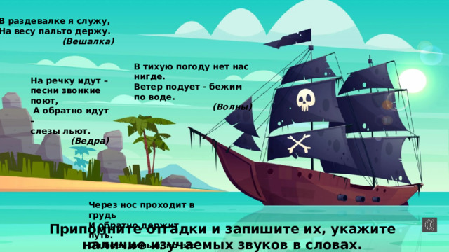 В раздевалке я служу, На весу пальто держу. (Вешалка) В тихую погоду нет нас нигде. Ветер подует - бежим по воде. (Волны) На речку идут – песни звонкие поют,  А обратно идут – слезы льют. (Ведра) Через нос проходит в грудь И обратно держит путь. Он невидимый, но все же Без него мы жить не можем. (Воздух) Припомните отгадки и запишите их, укажите наличие изучаемых звуков в словах. 