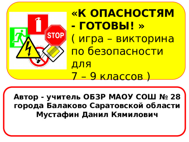 «К ОПАСНОСТЯМ - ГОТОВЫ! » ( игра – викторина по безопасности для 7 – 9 классов ) Автор - учитель ОБЗР МАОУ СОШ № 28 города Балаково Саратовской области Мустафин Данил Кямилович  