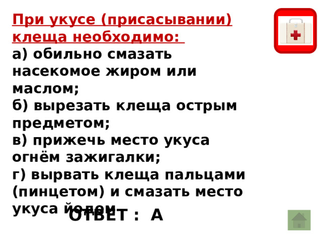 При укусе (присасывании) клеща необходимо:   а) обильно смазать насекомое жиром или маслом;   б) вырезать клеща острым предметом;   в) прижечь место укуса огнём зажигалки;   г) вырвать клеща пальцами (пинцетом) и смазать место укуса йодом  ОТВЕТ : А 