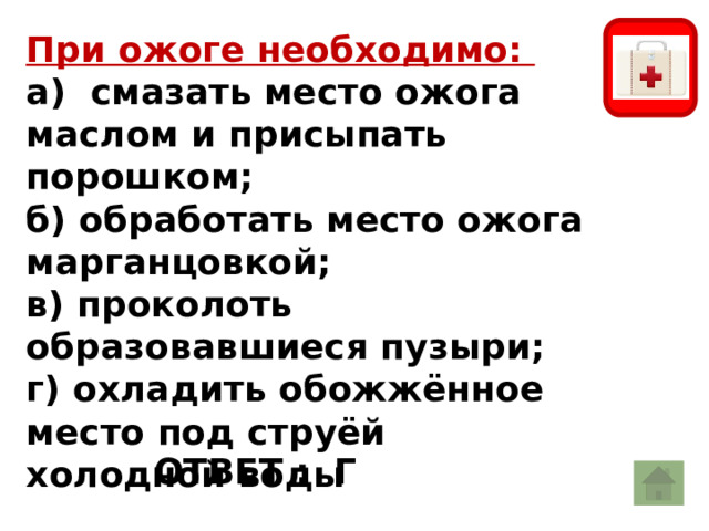 При ожоге необходимо: а) смазать место ожога маслом и присыпать порошком; б) обработать место ожога марганцовкой; в) проколоть образовавшиеся пузыри; г) охладить обожжённое место под струёй холодной воды ОТВЕТ : Г 