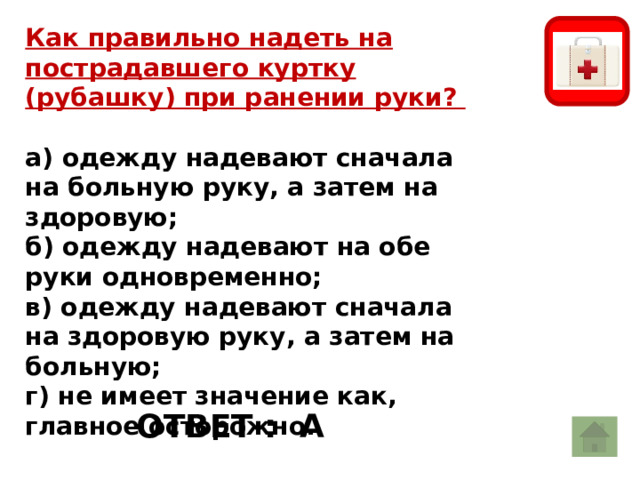 Как правильно надеть на пострадавшего куртку (рубашку) при ранении руки?  а) одежду надевают сначала на больную руку, а затем на здоровую; б) одежду надевают на обе руки одновременно; в) одежду надевают сначала на здоровую руку, а затем на больную; г) не имеет значение как, главное осторожно. большой пожар От маленькой бывает. ОТВЕТ : А 