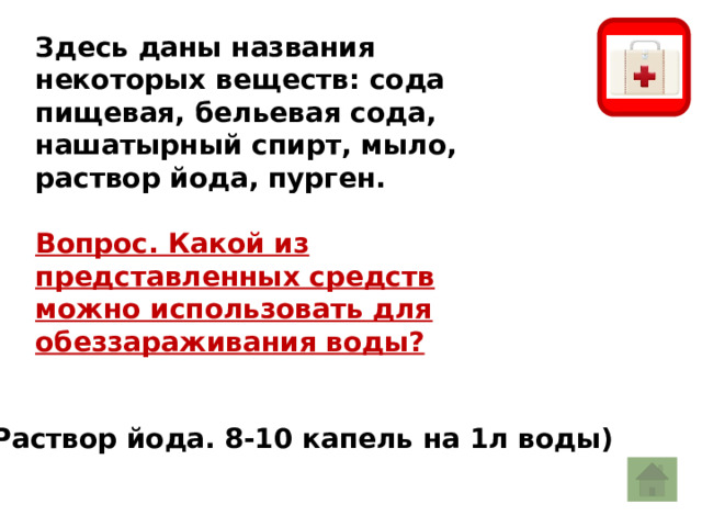 Здесь даны названия некоторых веществ: сода пищевая, бельевая сода, нашатырный спирт, мыло, раствор йода, пурген.  Вопрос. Какой из представленных средств можно использовать для обеззараживания воды? Раствор йода. 8-10 капель на 1л воды) 