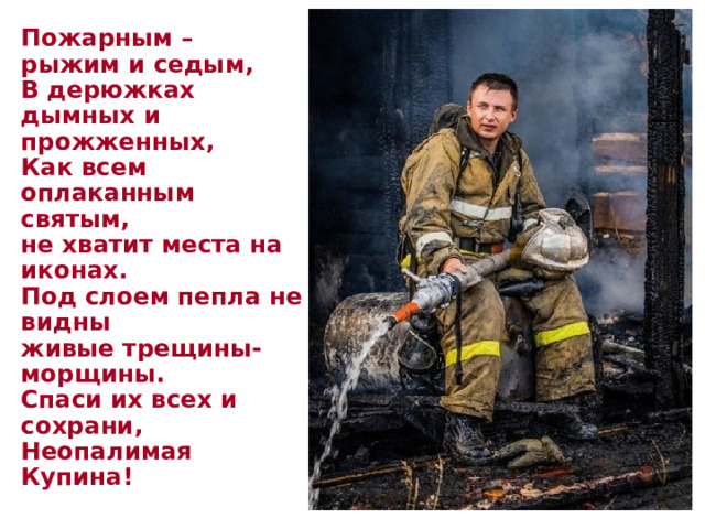  Пожарным –  рыжим и седым,  В дерюжках  дымных и  прожженных,  Как всем  оплаканным  святым,  не хватит места на иконах.  Под слоем пепла не видны  живые трещины-морщины.  Спаси их всех и сохрани,  Неопалимая Купина!   