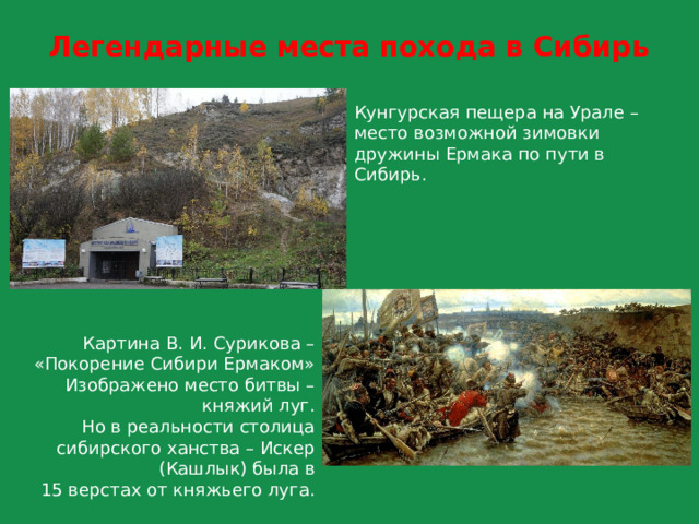Легендарные места похода в Сибирь Кунгурская пещера на Урале –  место возможной зимовки дружины Ермака по пути в Сибирь. Картина В. И. Сурикова –  «Покорение Сибири Ермаком» Изображено место битвы – княжий луг.  Но в реальности столица сибирского ханства – Искер (Кашлык) была в  15 верстах от княжьего луга. 