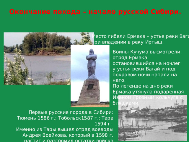 Окончание похода – начало русской Сибири. Место гибели Ермака – устье реки Вагай  при впадении в реку Иртыш. Воины Кучума высмотрели отряд Ермака остановившийся на ночлег у устья реки Вагай и под покровом ночи напали на него. По легенде на дно реки Ермака утянула подаренная Иваном Грозным кольчуга с бляшками. Первые русские города в Сибири: Тюмень 1586 г.; Тобольск1587 г.; Тара 1594 г. Именно из Тары вышел отряд воеводы Андрея Воейкова, который в 1598 г. настиг и разгромил остатки войска Кучума на реке Обь. 