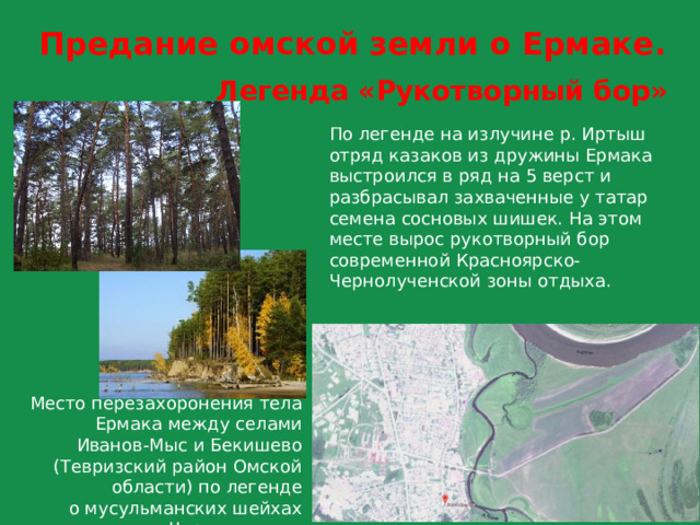Предание омской земли о Ермаке. Легенда «Рукотворный бор» По легенде на излучине р. Иртыш отряд казаков из дружины Ермака выстроился в ряд на 5 верст и разбрасывал захваченные у татар семена сосновых шишек. На этом месте вырос рукотворный бор современной Красноярско-Чернолученской зоны отдыха. Место перезахоронения тела Ермака между селами Иванов-Мыс и Бекишево (Тевризский район Омской области) по легенде  о мусульманских шейхах  «Черное дело». 