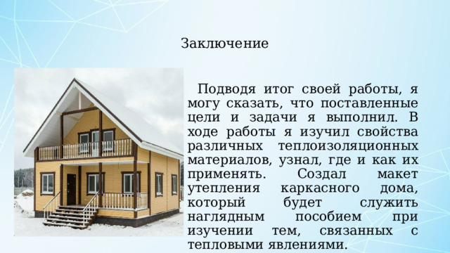  Заключение Подводя итог своей работы, я могу сказать, что поставленные цели и задачи я выполнил. В ходе работы я изучил свойства различных теплоизоляционных материалов, узнал, где и как их применять. Создал макет утепления каркасного дома, который будет служить наглядным пособием при изучении тем, связанных с тепловыми явлениями.   