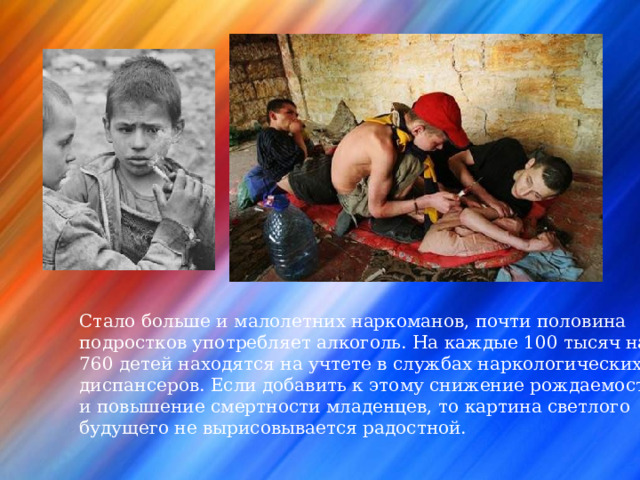 Стало больше и малолетних наркоманов, почти половина подростков употребляет алкоголь. На каждые 100 тысяч населения 760 детей находятся на учтете в службах наркологических диспансеров. Если добавить к этому снижение рождаемости и повышение смертности младенцев, то картина  светлого будущего не вырисовывается  радостной. 