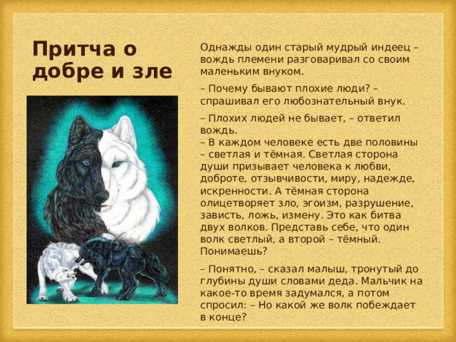 Притча о добре и зле Однажды один старый мудрый индеец – вождь племени разговаривал со своим маленьким внуком. – Почему бывают плохие люди? – спрашивал его любознательный внук. – Плохих людей не бывает, – ответил вождь.  – В каждом человеке есть две половины – светлая и тёмная. Светлая сторона души призывает человека к любви, доброте, отзывчивости, миру, надежде, искренности. А тёмная сторона олицетворяет зло, эгоизм, разрушение, зависть, ложь, измену. Это как битва двух волков. Представь себе, что один волк светлый, а второй – тёмный. Понимаешь? – Понятно, – сказал малыш, тронутый до глубины души словами деда. Мальчик на какое-то время задумался, а потом спросил: – Но какой же волк побеждает в конце? 