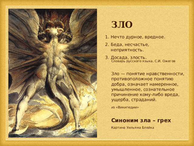 ЗЛО Нечто дурное, вредное. Беда, несчастье, неприятность. Досада, злость. Словарь русского языка, С.И. Ожегов Зло — понятие нравственности, противоположное понятию добра, означает намеренное, умышленное, сознательное причинение кому-либо вреда, ущерба, страданий. из «Википедии» Синоним зла – грех Картина Уильяма Блейка 