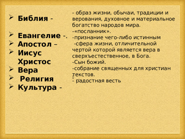 - образ жизни, обычаи, традиции и верования, духовное и материальное богатство народов мира. -«посланник». -признание чего-либо истинным  -сфера жизни, отличительной чертой которой является вера в сверхъестественное, в Бога. -Сын божий. -собрание священных для христиан текстов. - радостная весть Библия - Евангелие -. Апостол – Иисус Христос  Вера  Религия  Культура - . 