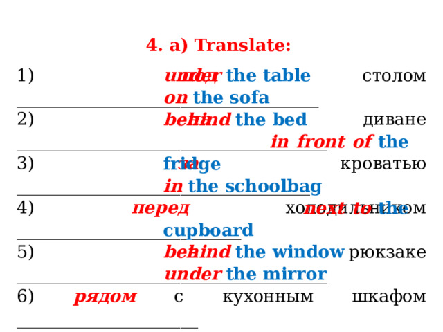 4. a) Translate: 1) под столом ___________________________________ 2) на диване ____________________________________ 3) за кроватью __________________________________ 4) перед холодильником __________________________ 5) в рюкзаке ____________________________________ 6) рядом с кухонным шкафом _____________________ 7) за окном _____________________________________ 8) под зеркалом _________________________________ under  the table on  the sofa behind  the bed  in front of  the fridge in  the schoolbag  next to  the cupboard behind  the window under  the mirror 