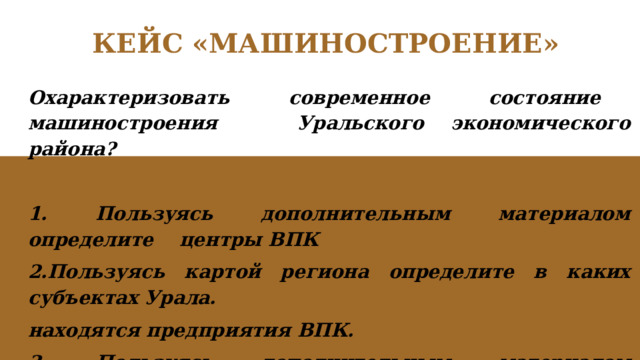 КЕЙС «МАШИНОСТРОЕНИЕ» Охарактеризовать современное состояние машиностроения Уральского экономического района?  1. Пользуясь дополнительным материалом определите центры ВПК 2.Пользуясь картой региона определите в каких субъектах Урала. находятся предприятия ВПК. 3. Пользуясь дополнительным материалом перечислите продукцию ВПК. 