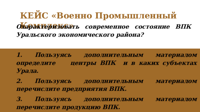 КЕЙС «Военно Промышленный Комплекс» Охарактеризовать современное состояние ВПК Уральского экономического района?  1.  Пользуясь дополнительным материалом определите центры ВПК и в каких субъектах Урала. 2. Пользуясь дополнительным материалом перечислите предприятия ВПК. 3. Пользуясь дополнительным материалом перечислите продукцию ВПК. 
