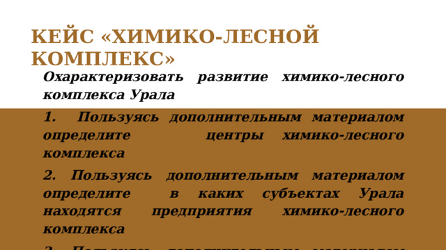 КЕЙС «ХИМИКО-ЛЕСНОЙ КОМПЛЕКС» Охарактеризовать развитие химико-лесного комплекса Урала 1. Пользуясь дополнительным материалом определите центры химико-лесного комплекса 2. Пользуясь дополнительным материалом определите в каких субъектах Урала находятся предприятия химико-лесного комплекса 3. Пользуясь дополнительным материалом перечислите продукцию химико-лесного комплекса. 