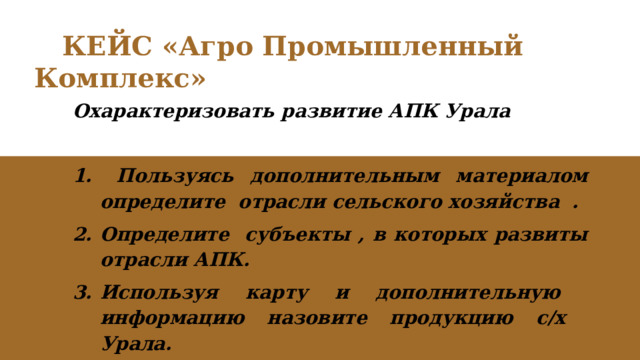  КЕЙС «Агро Промышленный Комплекс» Охарактеризовать развитие АПК Урала   Пользуясь дополнительным материалом определите отрасли сельского хозяйства . Определите субъекты , в которых развиты отрасли АПК. Используя карту и дополнительную информацию назовите продукцию с/х Урала. 