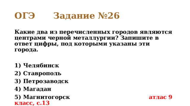 ОГЭ Задание №26 Какие два из перечисленных городов являются центрами черной металлургии? Запишите в ответ цифры, под которыми указаны эти города.   1)  Челябинск 2)  Ставрополь 3)  Петрозаводск 4)  Магадан 5)  Магнитогорск атлас 9 класс, с.13 