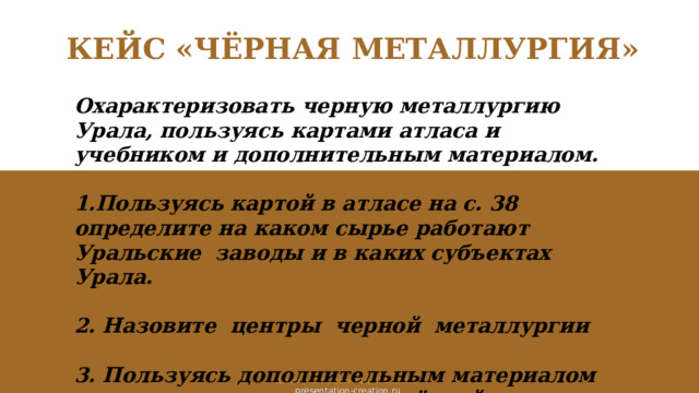 КЕЙС «ЧЁРНАЯ МЕТАЛЛУРГИЯ» Охарактеризовать черную металлургию Урала, пользуясь картами атласа и учебником и дополнительным материалом.  1.Пользуясь картой в атласе на с. 38 определите на каком сырье работают Уральские заводы и в каких субъектах Урала.  2. Назовите центры черной металлургии  3. Пользуясь дополнительным материалом перечислите предприятия чёрной металлургии Урала. Шаблоны презентаций с сайта  presentation-creation.ru 