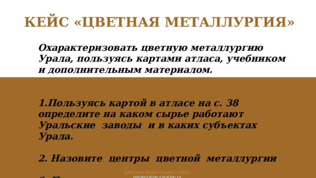 КЕЙС «ЦВЕТНАЯ МЕТАЛЛУРГИЯ» Охарактеризовать цветную металлургию Урала, пользуясь картами атласа, учебником и дополнительным материалом.   1.Пользуясь картой в атласе на с. 38 определите на каком сырье работают Уральские заводы и в каких субъектах Урала.  2. Назовите центры цветной металлургии  3. Пользуясь дополнительным материалом перечислите предприятия цветной металлургии Урала. Шаблоны презентаций с сайта  presentation-creation.ru 