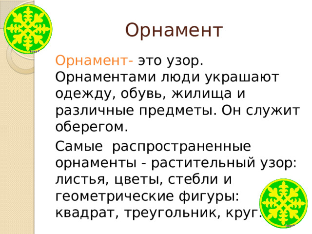 Орнамент Орнамент- это узор. Орнаментами люди украшают одежду, обувь, жилища и различные предметы. Он служит оберегом. Самые распространенные орнаменты - растительный узор: листья, цветы, стебли и геометрические фигуры: квадрат, треугольник, круг. 