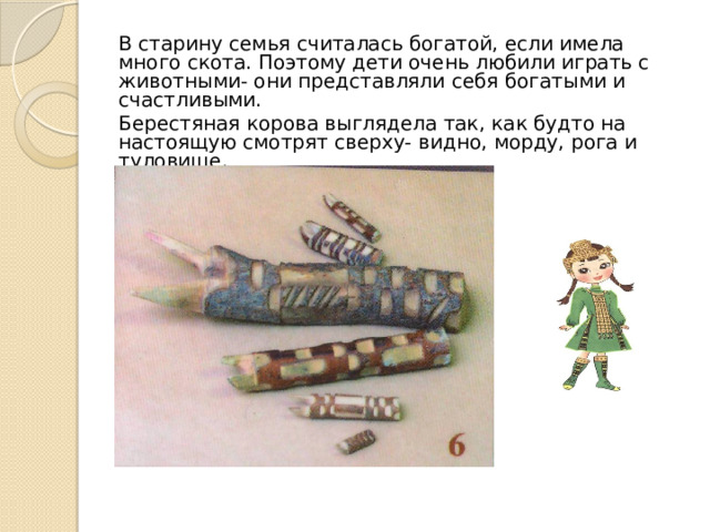 В старину семья считалась богатой, если имела много скота. Поэтому дети очень любили играть с животными- они представляли себя богатыми и счастливыми. Берестяная корова выглядела так, как будто на настоящую смотрят сверху- видно, морду, рога и туловище. 