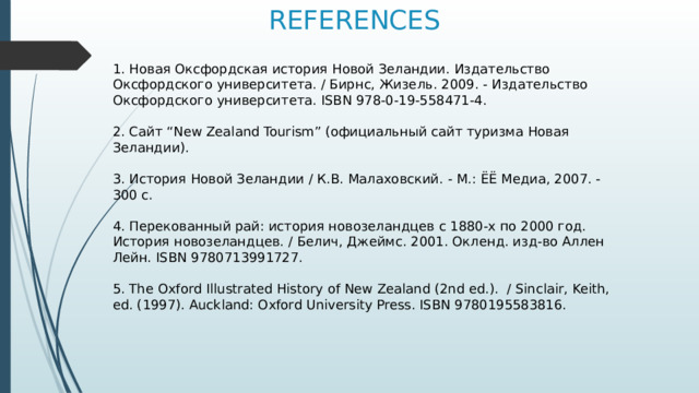 REFERENCES 1. Новая Оксфордская история Новой Зеландии. Издательство Оксфордского университета. / Бирнс, Жизель. 2009. - Издательство Оксфордского университета. ISBN 978-0-19-558471-4. 2. Сайт “New Zealand Tourism” (официальный сайт туризма Новая Зеландии). 3. История Новой Зеландии / К.В. Малаховский. - М.: ЁЁ Медиа, 2007. - 300 c. 4. Перекованный рай: история новозеландцев с 1880-х по 2000 год. История новозеландцев. / Белич, Джеймс. 2001. Окленд. изд-во Аллен Лейн. ISBN 9780713991727. 5. The Oxford Illustrated History of New Zealand (2nd ed.). / Sinclair, Keith, ed. (1997). Auckland: Oxford University Press. ISBN 9780195583816. 
