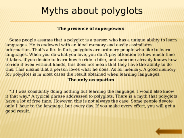 Myths about polyglots The presence of superpowers    Some people assume that a polyglot is a person who has a unique ability to learn languages. He is endowed with an ideal memory and easily assimilates information. That's a lie. In fact, polyglots are ordinary people who like to learn languages. When you do what you love, you don't pay attention to how much time it takes. If you decide to learn how to ride a bike, and someone already knows how to ride it even without hands, this does not mean that they have the ability to do this. This means that a person loves what he does. As for memory. A good memory for polyglots is in most cases the result obtained when learning languages. The only occupation   