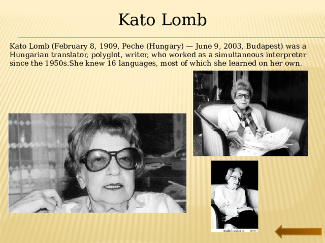 Kato Lomb Kato Lomb (February 8, 1909, Peche (Hungary) — June 9, 2003, Budapest) was a Hungarian translator, polyglot, writer, who worked as a simultaneous interpreter since the 1950s.She knew 16 languages, most of which she learned on her own. 
