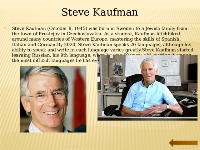 Steve Kaufman Steve Kaufman (October 8, 1945) was born in Sweden to a Jewish family from the town of Prostejov in Czechoslovakia. As a student, Kaufman hitchhiked around many countries of Western Europe, mastering the skills of Spanish, Italian and German.By 2020, Steve Kaufman speaks 20 languages, although his ability to speak and write in each language varies greatly.Steve Kaufman started learning Russian, his 9th language, when he was 60 years old, putting it among the most difficult languages he has ever learned. 