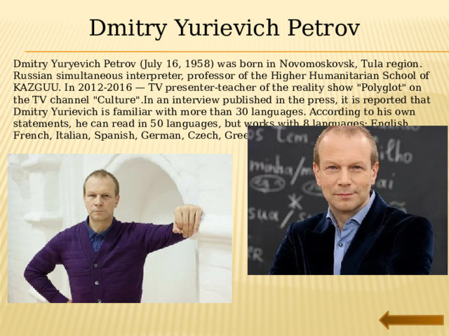 Dmitry Yurievich Petrov Dmitry Yuryevich Petrov (July 16, 1958) was born in Novomoskovsk, Tula region. Russian simultaneous interpreter, professor of the Higher Humanitarian School of KAZGUU. In 2012-2016 — TV presenter-teacher of the reality show 