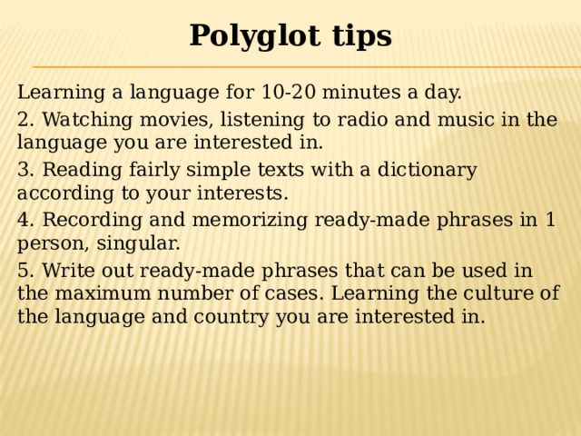 Polyglot  tips Learning a language for 10-20 minutes a day. 2. Watching movies, listening to radio and music in the language you are interested in. 3. Reading fairly simple texts with a dictionary according to your interests. 4. Recording and memorizing ready-made phrases in 1 person, singular. 5. Write out ready-made phrases that can be used in the maximum number of cases. Learning the culture of the language and country you are interested in. 