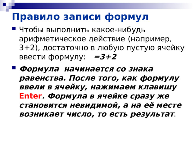Правило записи формул Чтобы выполнить какое-нибудь арифметическое действие (например, 3+2), достаточно в любую пустую ячейку ввести формулу: =3+2 Формула начинается со знака равенства. После того, как формулу ввели в ячейку, нажимаем клавишу Enter . Формула в ячейке сразу же становится невидимой, а на её месте возникает число, то есть результат . 