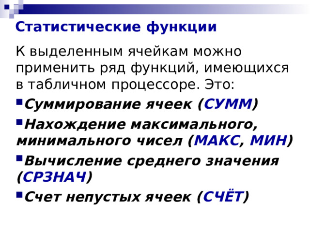 Статистические функции К выделенным ячейкам можно применить ряд функций, имеющихся в табличном процессоре. Это: Суммирование ячеек ( СУММ ) Нахождение максимального, минимального чисел ( МАКС , МИН ) Вычисление среднего значения ( СРЗНАЧ ) Счет непустых ячеек ( СЧЁТ ) 