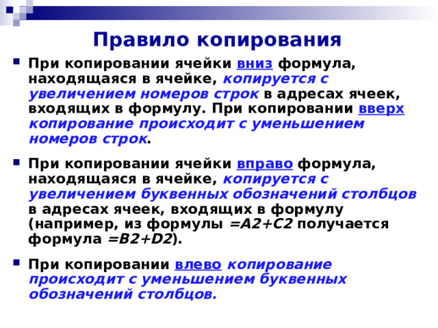 Правило копирования При копировании ячейки вниз  формула, находящаяся в ячейке, копируется с увеличением номеров строк в адресах ячеек, входящих в формулу. При копировании вверх  копирование происходит с уменьшением номеров строк . При копировании ячейки вправо  формула, находящаяся в ячейке, копируется с увеличением буквенных обозначений столбцов в адресах ячеек, входящих в формулу (например, из формулы =А2+С2 получается формула =В2+ D 2 ). При копировании влево  копирование происходит с уменьшением буквенных обозначений столбцов. 
