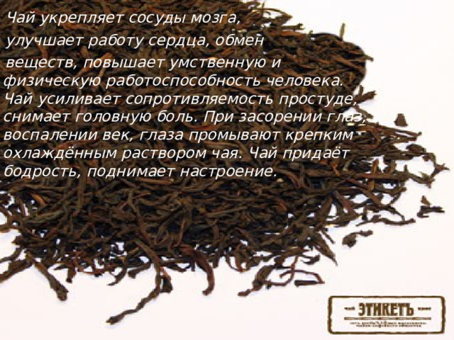 Чай укрепляет сосуды мозга,  улучшает работу сердца, обмен  веществ, повышает умственную и физическую работоспособность человека. Чай усиливает сопротивляемость простуде, снимает головную боль. При засорении глаз, воспалении век, глаза промывают крепким охлаждённым раствором чая. Чай придаёт бодрость, поднимает настроение.   